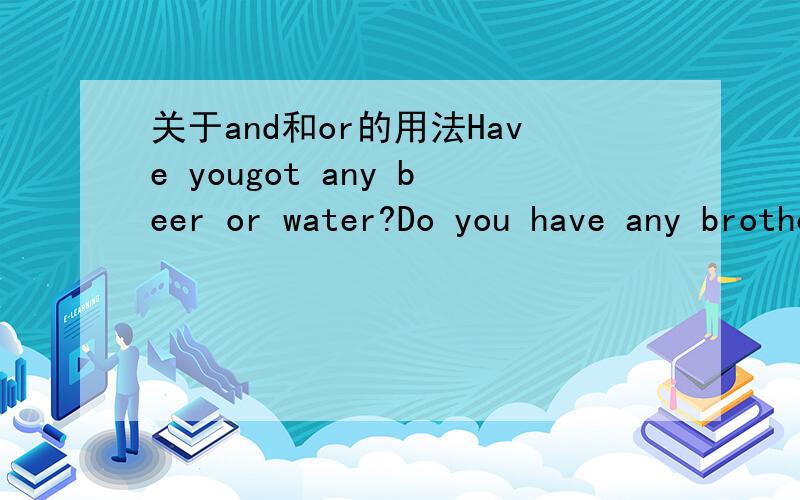 关于and和or的用法Have yougot any beer or water?Do you have any brothers and sisters?上面两个句子中的and和or仔细想想似乎都可以对调.有没有哪个高手可以给我解释一下and和or在什么情况使用更好!要确切!1