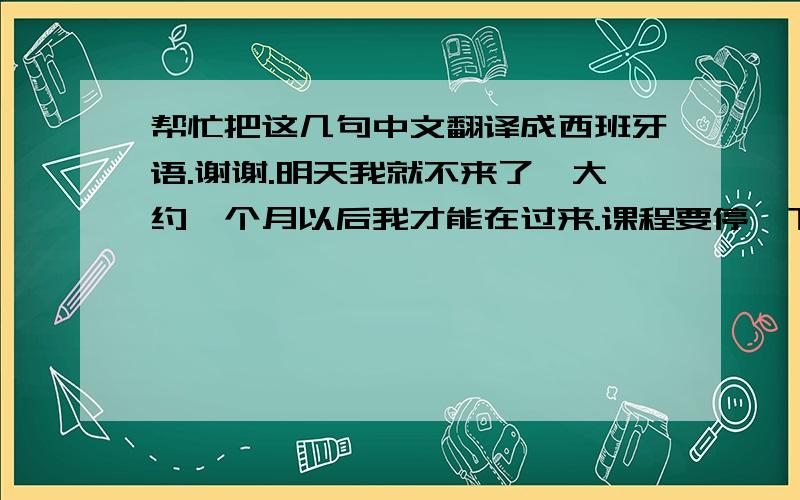 帮忙把这几句中文翻译成西班牙语.谢谢.明天我就不来了,大约一个月以后我才能在过来.课程要停一下.