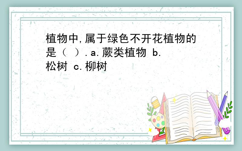 植物中,属于绿色不开花植物的是（ ）.a.蕨类植物 b.松树 c.柳树