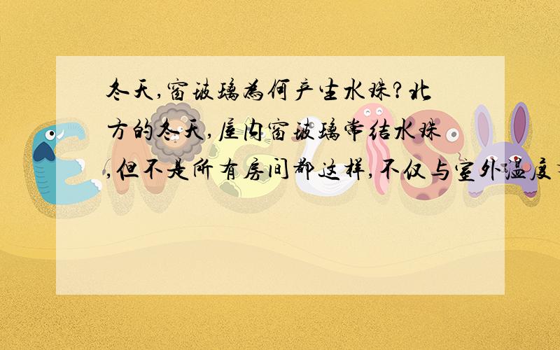 冬天,窗玻璃为何产生水珠?北方的冬天,屋内窗玻璃常结水珠,但不是所有房间都这样,不仅与室外温度有关,可能也与室内温度有关.有谁知道产生水珠的室内温度是多少?