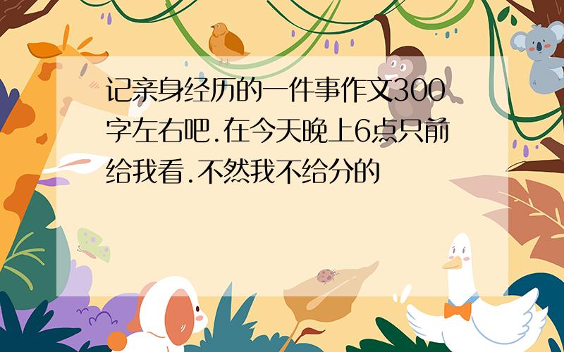 记亲身经历的一件事作文300字左右吧.在今天晚上6点只前给我看.不然我不给分的