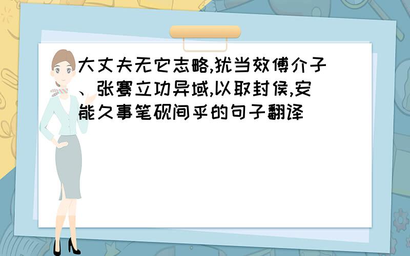 大丈夫无它志略,犹当效傅介子、张骞立功异域,以取封侯,安能久事笔砚间乎的句子翻译