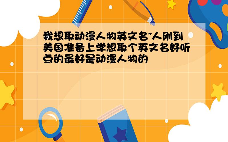 我想取动漫人物英文名~人刚到美国准备上学想取个英文名好听点的最好是动漫人物的