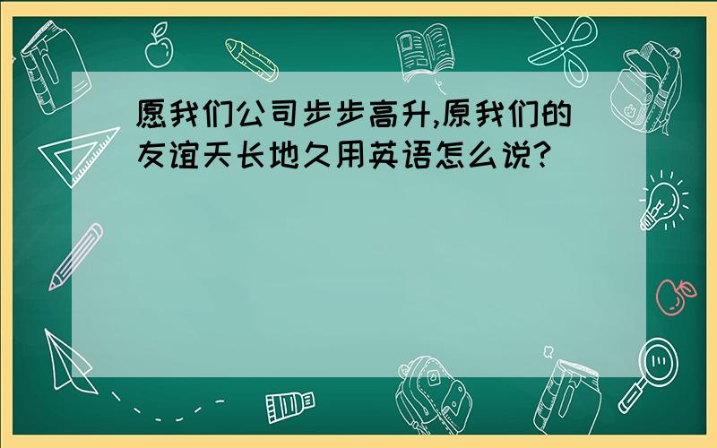 愿我们公司步步高升,原我们的友谊天长地久用英语怎么说?