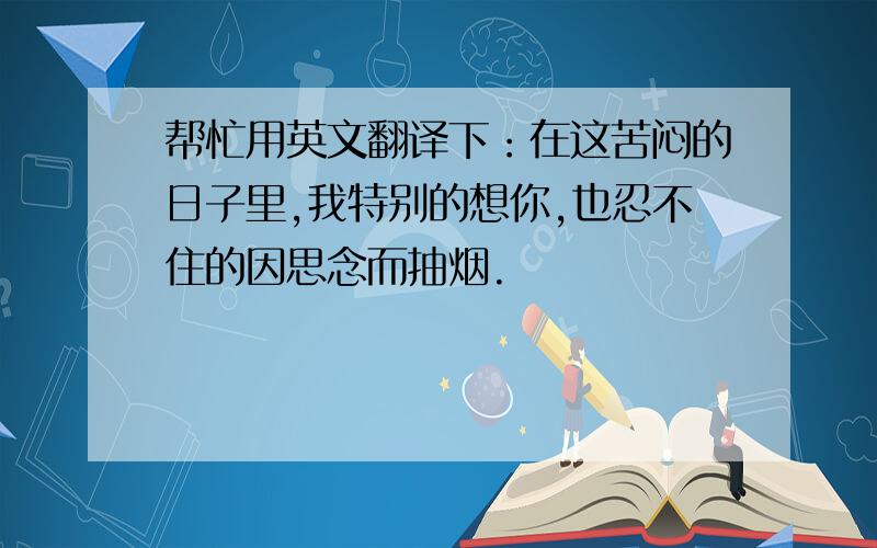 帮忙用英文翻译下：在这苦闷的日子里,我特别的想你,也忍不住的因思念而抽烟.