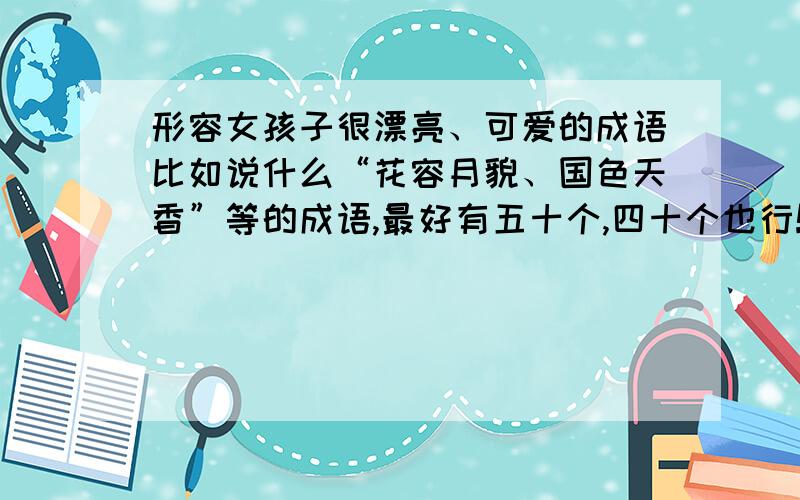 形容女孩子很漂亮、可爱的成语比如说什么“花容月貌、国色天香”等的成语,最好有五十个,四十个也行!不要有不关实际的成语!