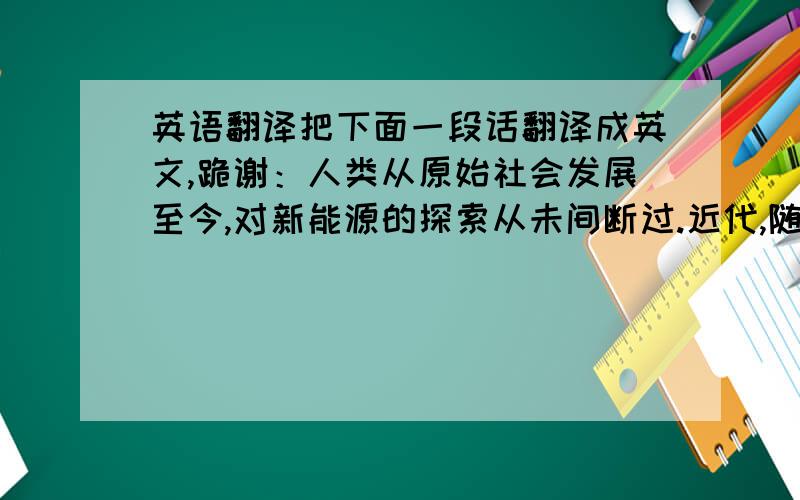 英语翻译把下面一段话翻译成英文,跪谢：人类从原始社会发展至今,对新能源的探索从未间断过.近代,随着水能、化石能、核能等的不断开采带来了很大的困难.不仅是这些能源储量的问题,还