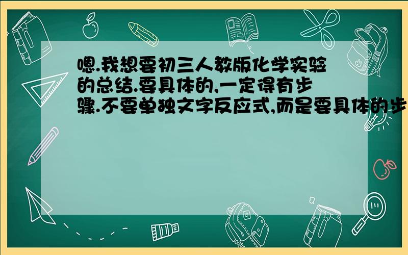 嗯.我想要初三人教版化学实验的总结.要具体的,一定得有步骤.不要单独文字反应式,而是要具体的步骤,有原理就更好了,