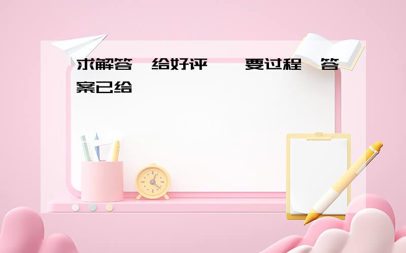 求解答,给好评……要过程,答案已给