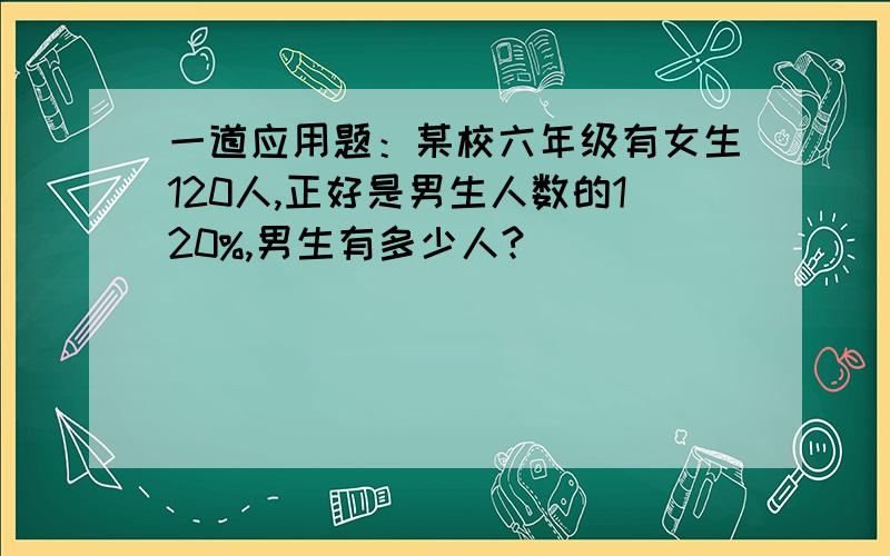 一道应用题：某校六年级有女生120人,正好是男生人数的120%,男生有多少人?