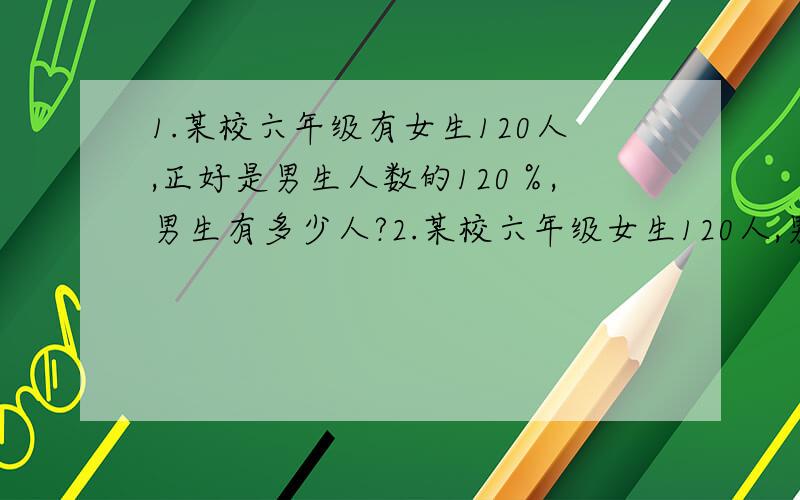 1.某校六年级有女生120人,正好是男生人数的120％,男生有多少人?2.某校六年级女生120人,男生人数比女生人数少20％,男生有多少人?3.某校六年级有女生120人,比男生人数多20％,男生有多少人?