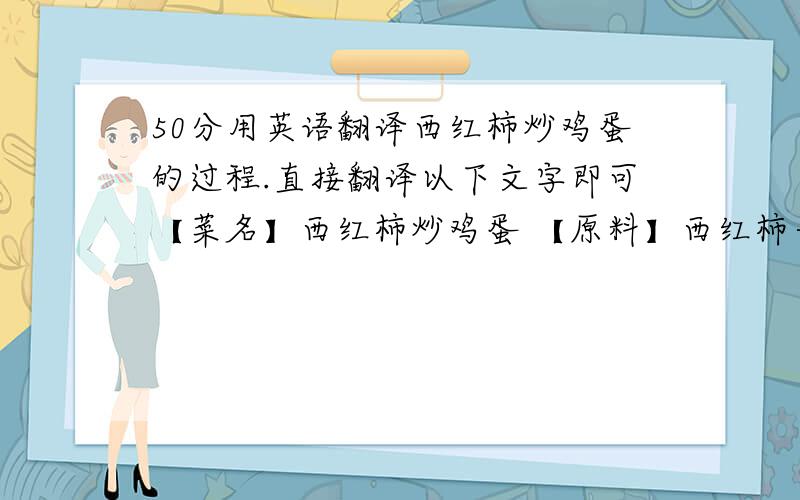 50分用英语翻译西红柿炒鸡蛋的过程.直接翻译以下文字即可【菜名】西红柿炒鸡蛋 【原料】西红柿一个；鸡蛋四只；食油两匙；精盐少许. 【制作过程】先将西红柿去蒂洗净,切成丁块；再将