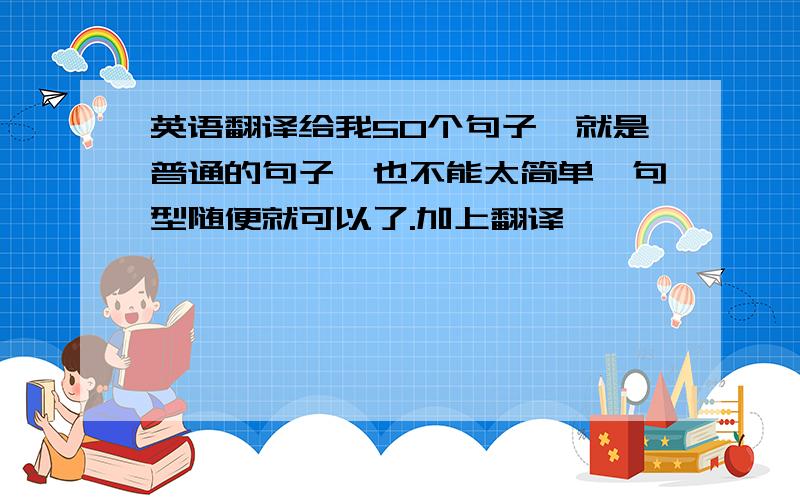 英语翻译给我50个句子,就是普通的句子,也不能太简单,句型随便就可以了.加上翻译,