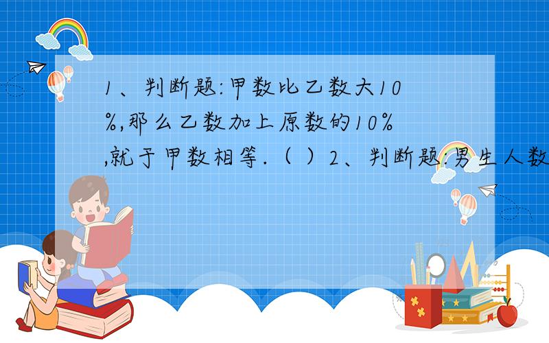 1、判断题:甲数比乙数大10%,那么乙数加上原数的10%,就于甲数相等.（ ）2、判断题:男生人数比女生人数多40%,把女生人数看成100%.( )