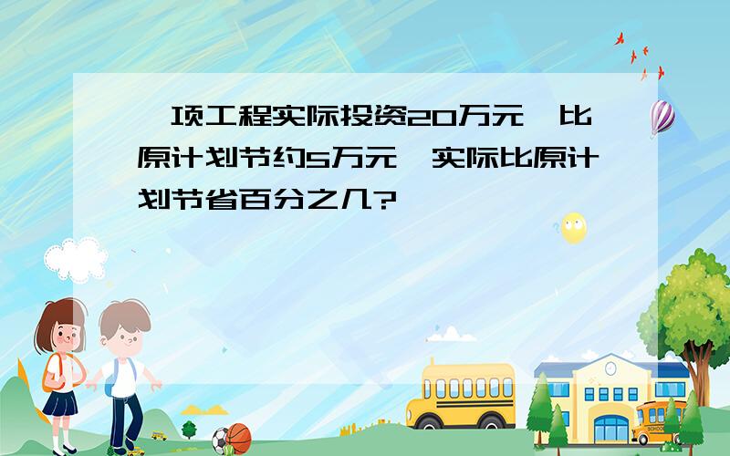 一项工程实际投资20万元,比原计划节约5万元,实际比原计划节省百分之几?