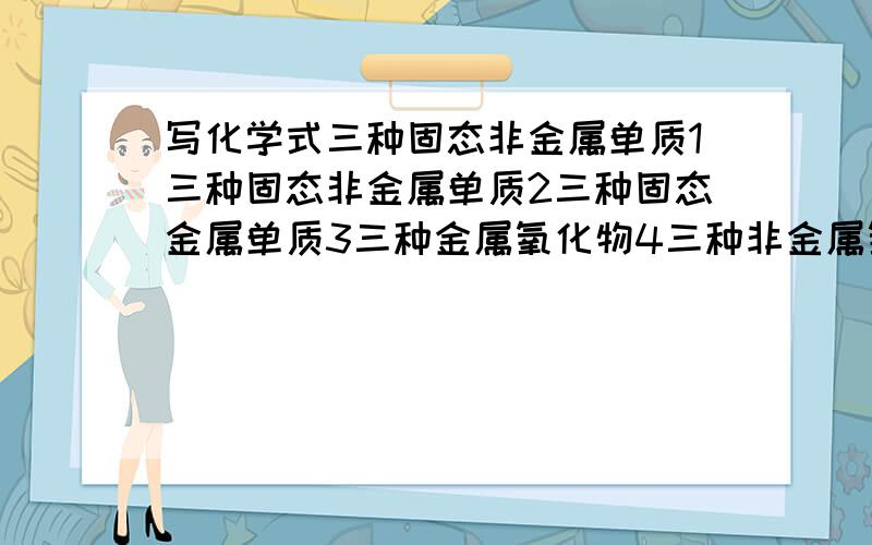 写化学式三种固态非金属单质1三种固态非金属单质2三种固态金属单质3三种金属氧化物4三种非金属氧化物5三种含氧化合物（非氧化物)谁能帮个忙