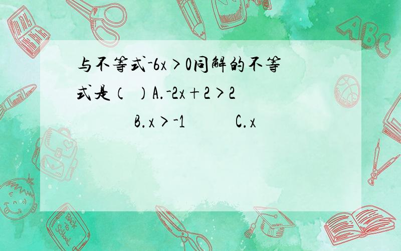 与不等式-6x>0同解的不等式是（ ）A.-2x+2>2             B.x>-1           C.x