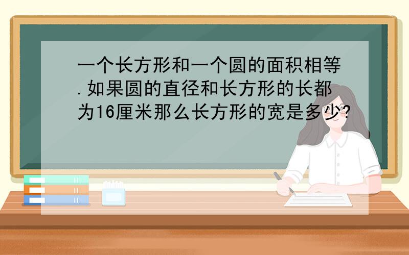 一个长方形和一个圆的面积相等.如果圆的直径和长方形的长都为16厘米那么长方形的宽是多少?