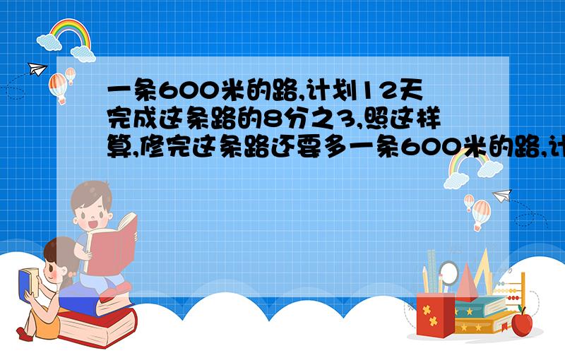 一条600米的路,计划12天完成这条路的8分之3,照这样算,修完这条路还要多一条600米的路,计划12天完成这条路的8分之3,照这样算,修完这条路还要多少天?