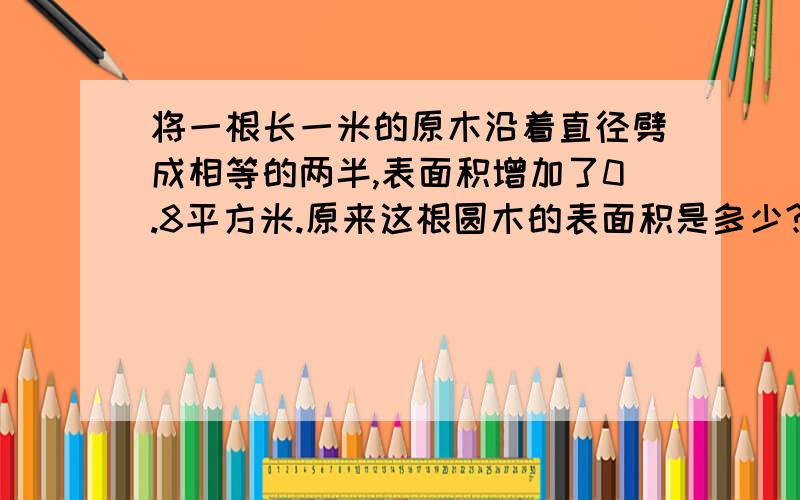 将一根长一米的原木沿着直径劈成相等的两半,表面积增加了0.8平方米.原来这根圆木的表面积是多少?