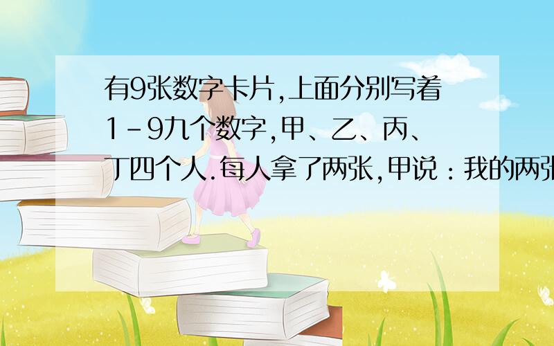 有9张数字卡片,上面分别写着1-9九个数字,甲、乙、丙、丁四个人.每人拿了两张,甲说：我的两张数字之和是6；乙说：我的两张数字之差是5；丙说：我的两张数字之积是18；丁说：我的两张数