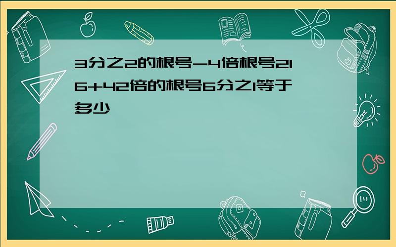 3分之2的根号-4倍根号216+42倍的根号6分之1等于多少