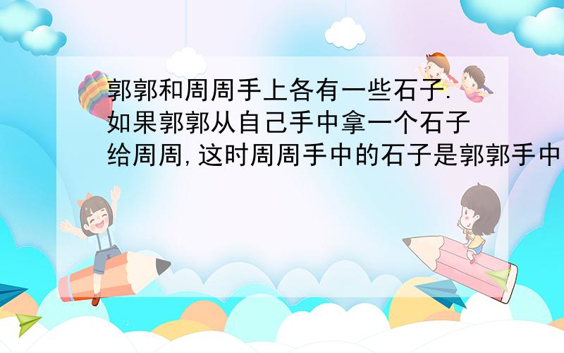 郭郭和周周手上各有一些石子.如果郭郭从自己手中拿一个石子给周周,这时周周手中的石子是郭郭手中石子的二分之一,如果周周从自己手中拿一个石子给郭郭,这时周周手中石子的个数就是郭