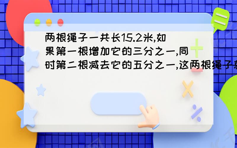 两根绳子一共长15.2米,如果第一根增加它的三分之一,同时第二根减去它的五分之一,这两根绳子就一样长第一根原长多少米要有说明