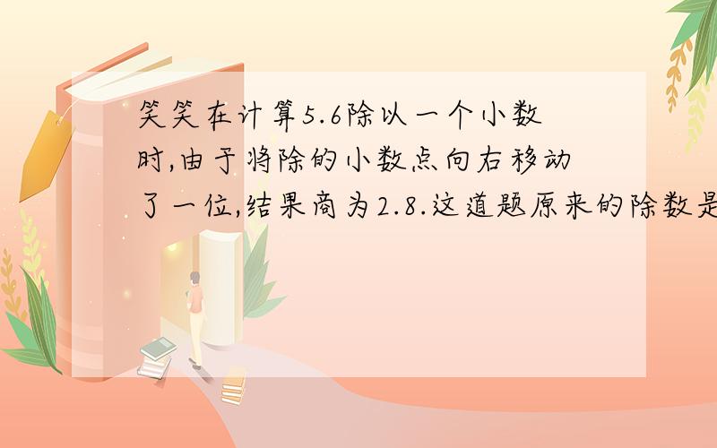 笑笑在计算5.6除以一个小数时,由于将除的小数点向右移动了一位,结果商为2.8.这道题原来的除数是几