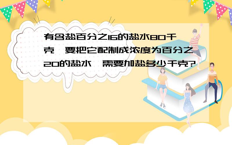 有含盐百分之16的盐水80千克,要把它配制成浓度为百分之20的盐水,需要加盐多少千克?