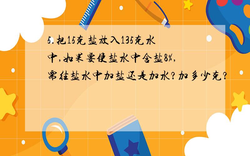 5.把15克盐放入135克水中,如果要使盐水中含盐8%,需往盐水中加盐还是加水?加多少克?