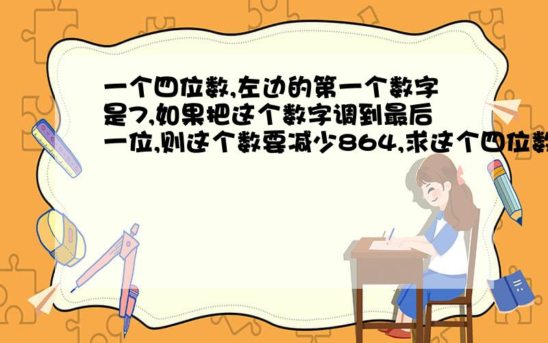 一个四位数,左边的第一个数字是7,如果把这个数字调到最后一位,则这个数要减少864,求这个四位数.急11