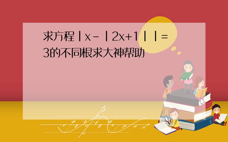 求方程|x-|2x+1||=3的不同根求大神帮助