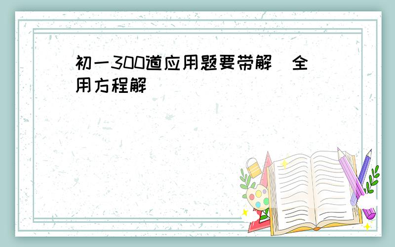 初一300道应用题要带解（全用方程解）