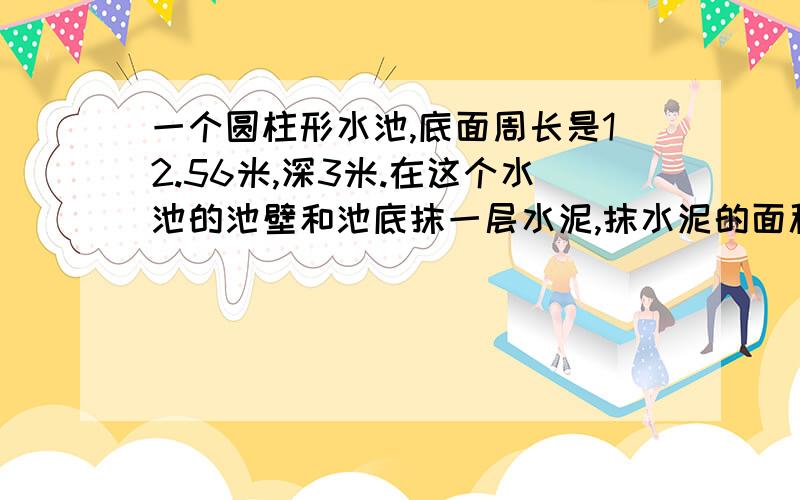 一个圆柱形水池,底面周长是12.56米,深3米.在这个水池的池壁和池底抹一层水泥,抹水泥的面积是?