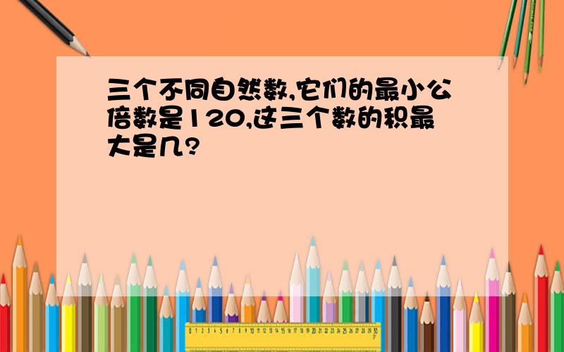 三个不同自然数,它们的最小公倍数是120,这三个数的积最大是几?