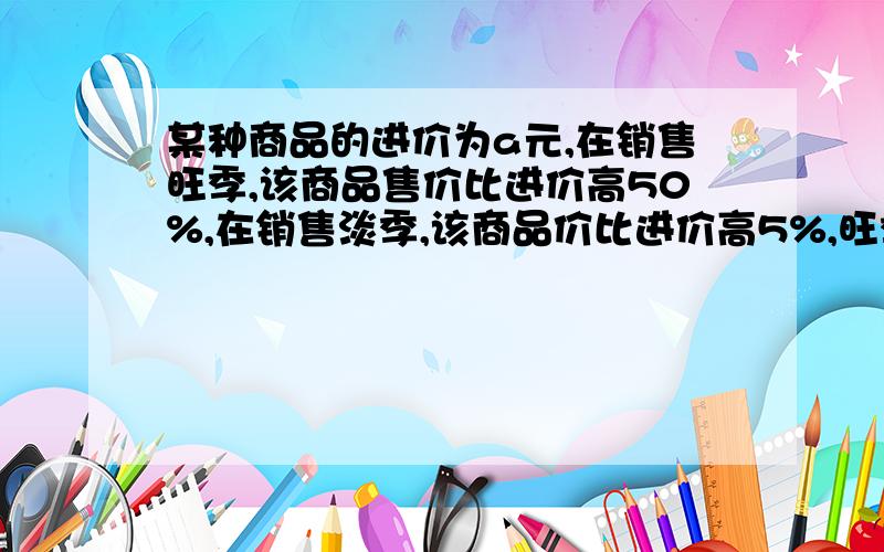 某种商品的进价为a元,在销售旺季,该商品售价比进价高50%,在销售淡季,该商品价比进价高5%,旺季淡季的售价是多少元?这是上面没说完的!