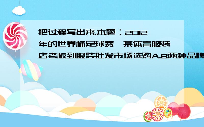 把过程写出来.本题：2012年的世界杯足球赛,某体育服装店老板到服装批发市场选购A.B两种品牌的服装；售一件A获利25元,售一件B获利32,老板进够A品牌的服装是B品牌的数量2倍还多4件,且A种服