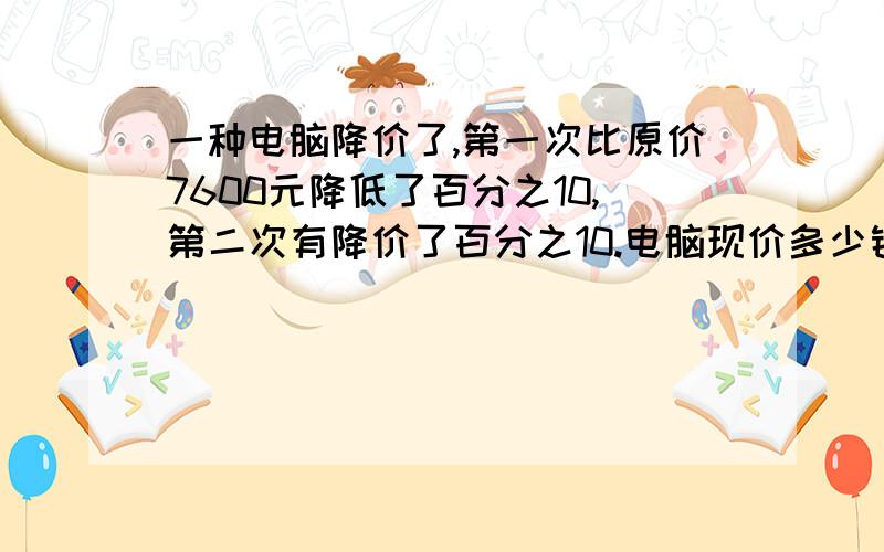 一种电脑降价了,第一次比原价7600元降低了百分之10,第二次有降价了百分之10.电脑现价多少钱?