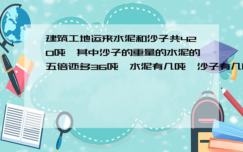 建筑工地运来水泥和沙子共420吨,其中沙子的重量的水泥的五倍还多36吨,水泥有几吨,沙子有几吨?