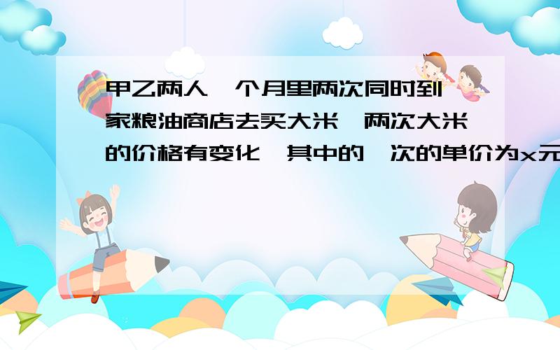 甲乙两人一个月里两次同时到一家粮油商店去买大米,两次大米的价格有变化,其中的一次的单价为x元每千克,第二次的单价为y元每千克.他们两人的购买方式不同：甲每次总是买相同重量的大