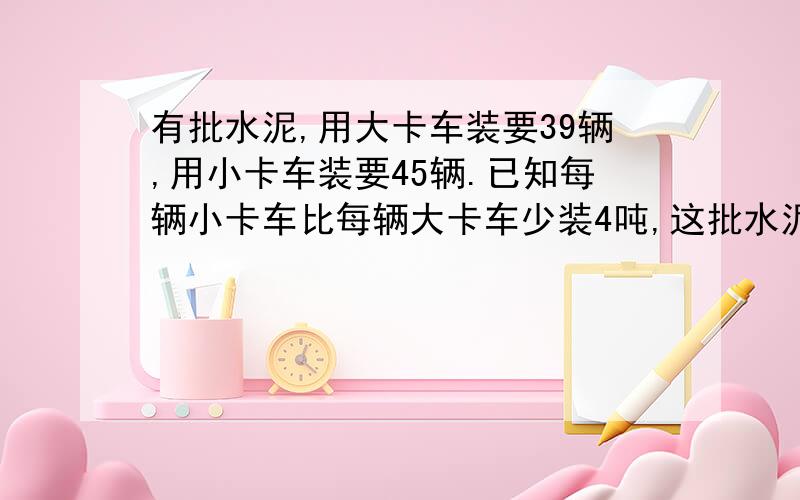 有批水泥,用大卡车装要39辆,用小卡车装要45辆.已知每辆小卡车比每辆大卡车少装4吨,这批水泥几