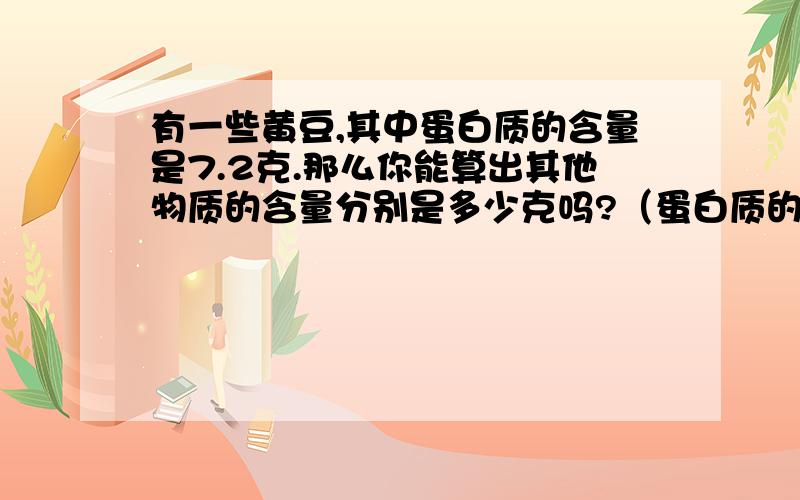 有一些黄豆,其中蛋白质的含量是7.2克.那么你能算出其他物质的含量分别是多少克吗?（蛋白质的含量占9/25.脂肪的含量占23/125.碳水化合物的含量占1/4.）