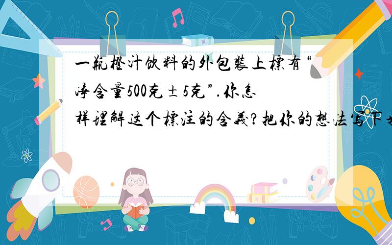 一瓶橙汁饮料的外包装上标有“净含量500克±5克”.你怎样理解这个标注的含义?把你的想法写下来.