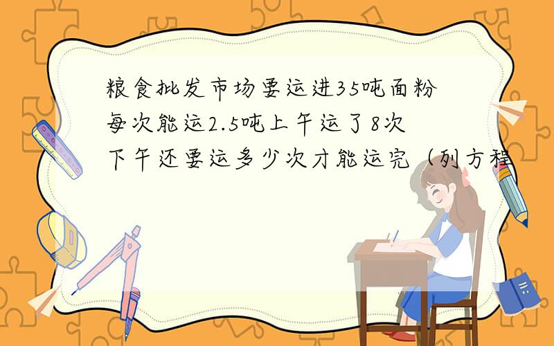 粮食批发市场要运进35吨面粉每次能运2.5吨上午运了8次下午还要运多少次才能运完（列方程