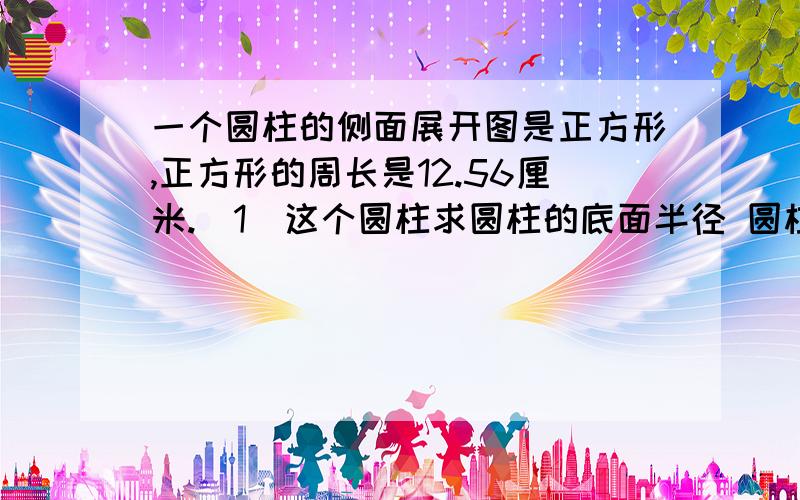 一个圆柱的侧面展开图是正方形,正方形的周长是12.56厘米.（1）这个圆柱求圆柱的底面半径 圆柱的底面积 圆柱的侧面积 圆柱的表面积