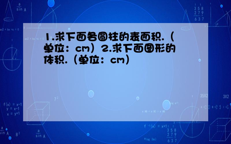 1.求下面各圆柱的表面积.（单位：cm）2.求下面图形的体积.（单位：cm）                            以上题目计算时运用公式和过程,答好可采纳.谢