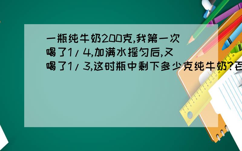 一瓶纯牛奶200克,我第一次喝了1/4,加满水摇匀后,又喝了1/3,这时瓶中剩下多少克纯牛奶?百度上有答案,但是后来喝的三分之一不是纯奶,看他们解得好像不对,求朋友们给与解答