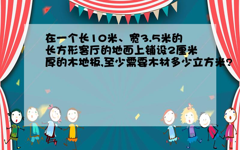 在一个长10米、宽3.5米的长方形客厅的地面上铺设2厘米厚的木地板,至少需要木材多少立方米?