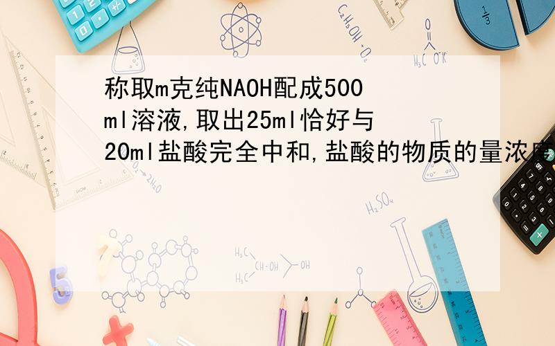 称取m克纯NAOH配成500ml溶液,取出25ml恰好与20ml盐酸完全中和,盐酸的物质的量浓度